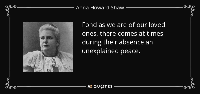 Fond as we are of our loved ones, there comes at times during their absence an unexplained peace. - Anna Howard Shaw