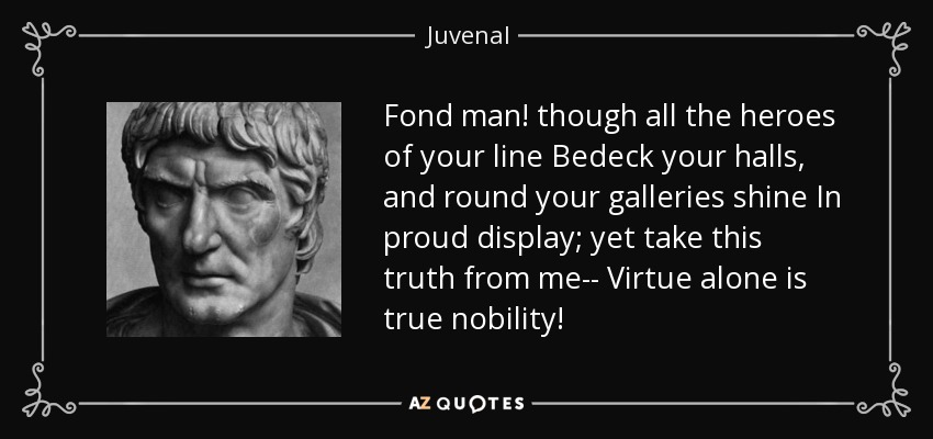 Fond man! though all the heroes of your line Bedeck your halls, and round your galleries shine In proud display; yet take this truth from me-- Virtue alone is true nobility! - Juvenal