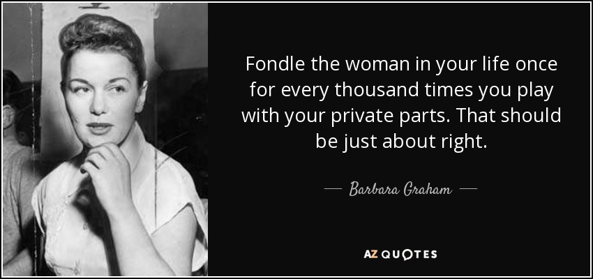 Fondle the woman in your life once for every thousand times you play with your private parts. That should be just about right. - Barbara Graham