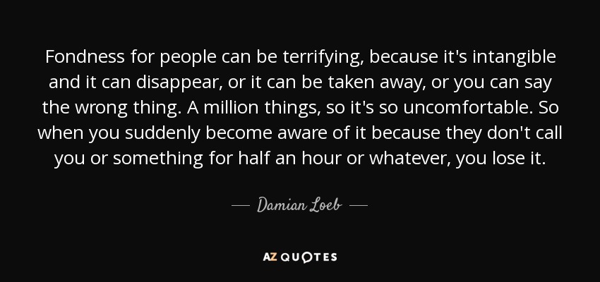 Fondness for people can be terrifying, because it's intangible and it can disappear, or it can be taken away, or you can say the wrong thing. A million things, so it's so uncomfortable. So when you suddenly become aware of it because they don't call you or something for half an hour or whatever, you lose it. - Damian Loeb