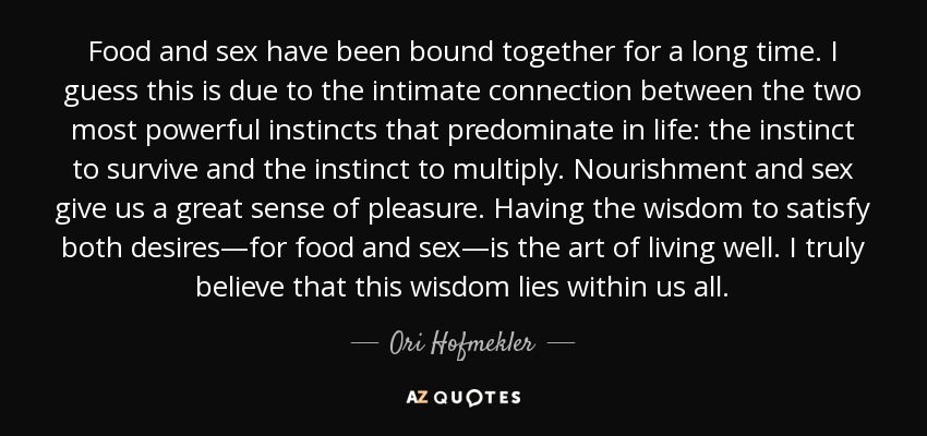 Food and sex have been bound together for a long time. I guess this is due to the intimate connection between the two most powerful instincts that predominate in life: the instinct to survive and the instinct to multiply. Nourishment and sex give us a great sense of pleasure. Having the wisdom to satisfy both desires—for food and sex—is the art of living well. I truly believe that this wisdom lies within us all. - Ori Hofmekler