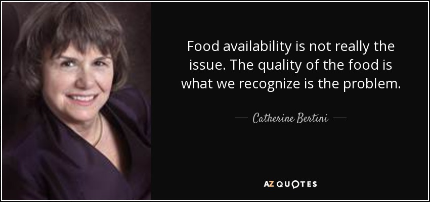 Food availability is not really the issue. The quality of the food is what we recognize is the problem. - Catherine Bertini