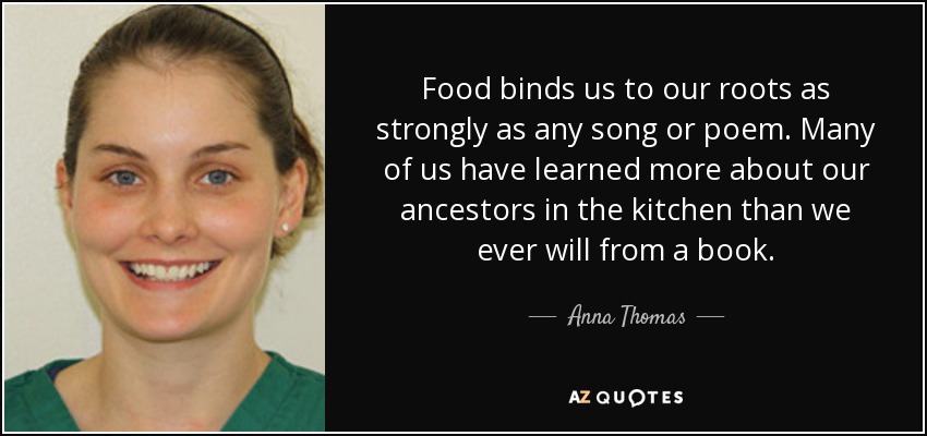 Food binds us to our roots as strongly as any song or poem. Many of us have learned more about our ancestors in the kitchen than we ever will from a book. - Anna Thomas