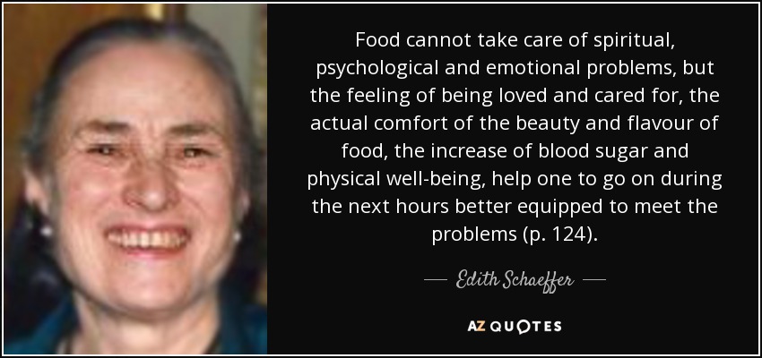 Food cannot take care of spiritual, psychological and emotional problems, but the feeling of being loved and cared for, the actual comfort of the beauty and flavour of food, the increase of blood sugar and physical well-being, help one to go on during the next hours better equipped to meet the problems (p. 124). - Edith Schaeffer