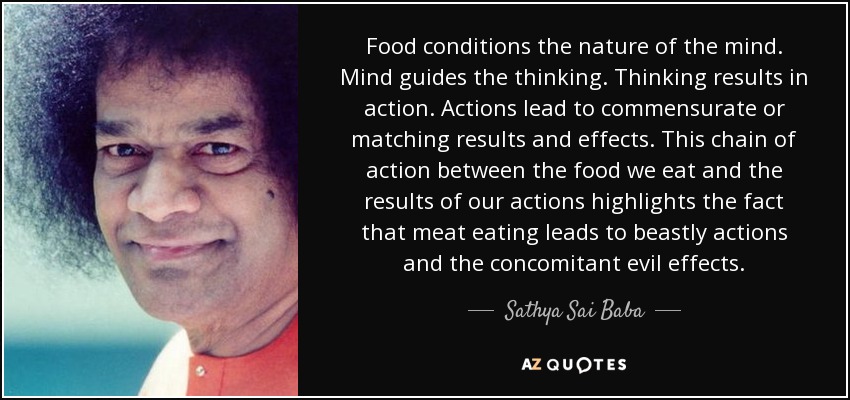 Food conditions the nature of the mind. Mind guides the thinking. Thinking results in action. Actions lead to commensurate or matching results and effects. This chain of action between the food we eat and the results of our actions highlights the fact that meat eating leads to beastly actions and the concomitant evil effects. - Sathya Sai Baba