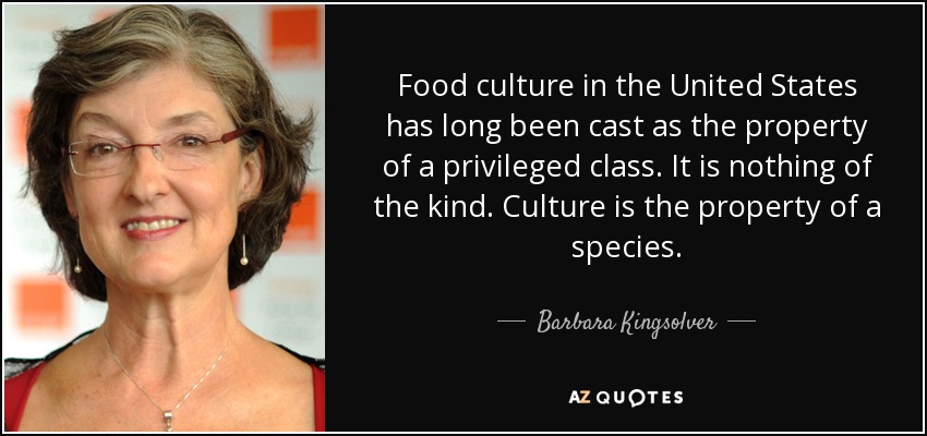 Food culture in the United States has long been cast as the property of a privileged class. It is nothing of the kind. Culture is the property of a species. - Barbara Kingsolver