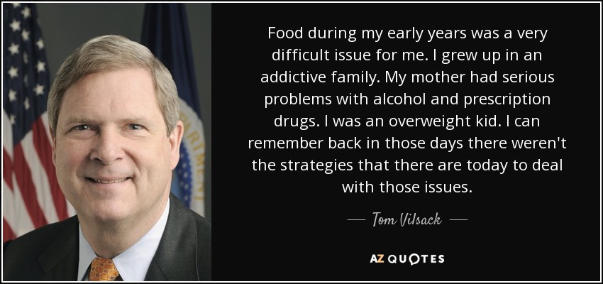 Food during my early years was a very difficult issue for me. I grew up in an addictive family. My mother had serious problems with alcohol and prescription drugs. I was an overweight kid. I can remember back in those days there weren't the strategies that there are today to deal with those issues. - Tom Vilsack