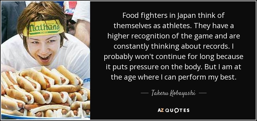 Food fighters in Japan think of themselves as athletes. They have a higher recognition of the game and are constantly thinking about records. I probably won't continue for long because it puts pressure on the body. But I am at the age where I can perform my best. - Takeru Kobayashi