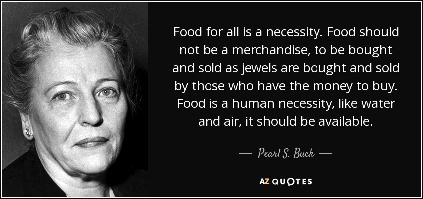 Food for all is a necessity. Food should not be a merchandise, to be bought and sold as jewels are bought and sold by those who have the money to buy. Food is a human necessity, like water and air, it should be available. - Pearl S. Buck