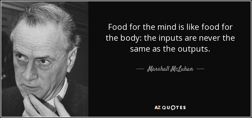 Food for the mind is like food for the body: the inputs are never the same as the outputs. - Marshall McLuhan