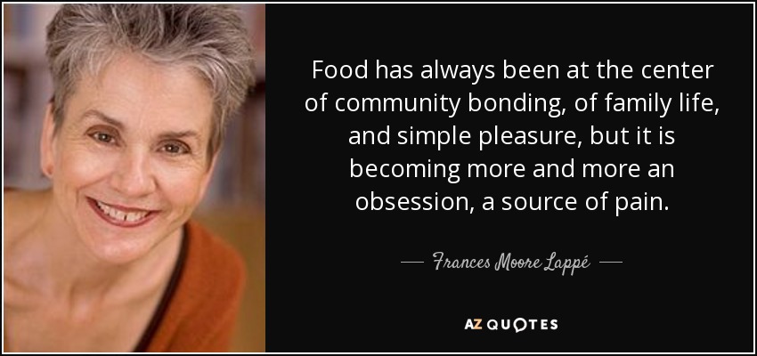 Food has always been at the center of community bonding, of family life, and simple pleasure, but it is becoming more and more an obsession, a source of pain. - Frances Moore Lappé