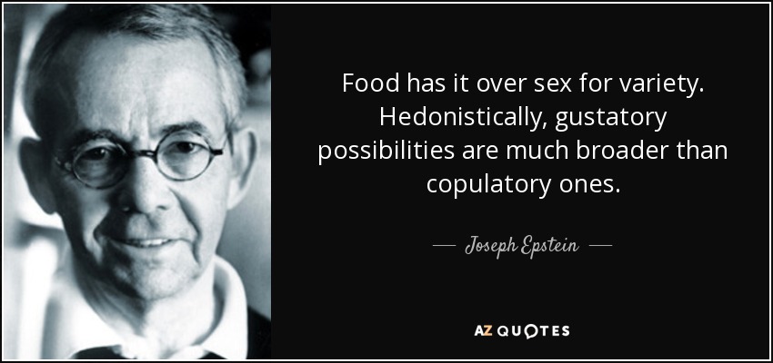 Food has it over sex for variety. Hedonistically, gustatory possibilities are much broader than copulatory ones. - Joseph Epstein