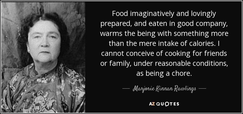 Food imaginatively and lovingly prepared, and eaten in good company, warms the being with something more than the mere intake of calories. I cannot conceive of cooking for friends or family, under reasonable conditions, as being a chore. - Marjorie Kinnan Rawlings