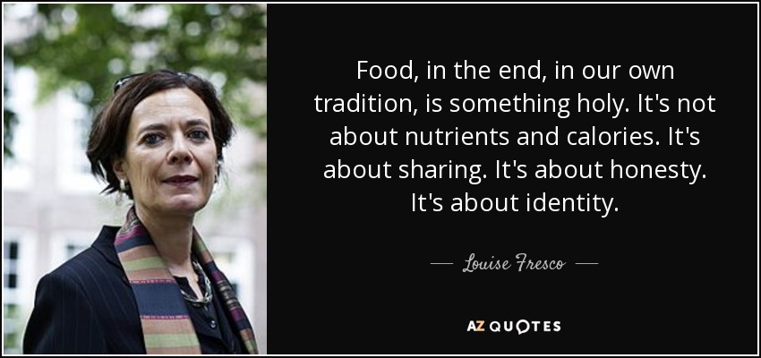 Food, in the end, in our own tradition, is something holy. It's not about nutrients and calories. It's about sharing. It's about honesty. It's about identity. - Louise Fresco