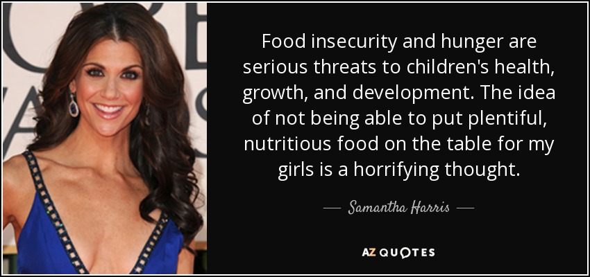 Food insecurity and hunger are serious threats to children's health, growth, and development. The idea of not being able to put plentiful, nutritious food on the table for my girls is a horrifying thought. - Samantha Harris
