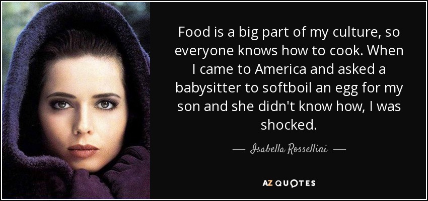 Food is a big part of my culture, so everyone knows how to cook. When I came to America and asked a babysitter to softboil an egg for my son and she didn't know how, I was shocked. - Isabella Rossellini