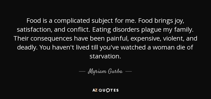 Food is a complicated subject for me. Food brings joy, satisfaction, and conflict. Eating disorders plague my family. Their consequences have been painful, expensive, violent, and deadly. You haven't lived till you've watched a woman die of starvation. - Myriam Gurba