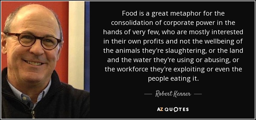 Food is a great metaphor for the consolidation of corporate power in the hands of very few, who are mostly interested in their own profits and not the wellbeing of the animals they're slaughtering, or the land and the water they're using or abusing, or the workforce they're exploiting or even the people eating it. - Robert Kenner