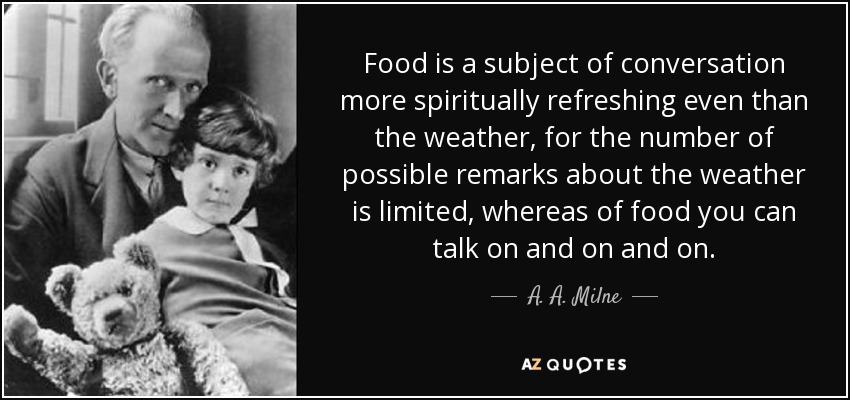 Food is a subject of conversation more spiritually refreshing even than the weather, for the number of possible remarks about the weather is limited, whereas of food you can talk on and on and on. - A. A. Milne