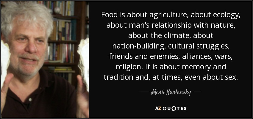 Food is about agriculture, about ecology, about man's relationship with nature, about the climate, about nation-building, cultural struggles, friends and enemies, alliances, wars, religion. It is about memory and tradition and, at times, even about sex. - Mark Kurlansky