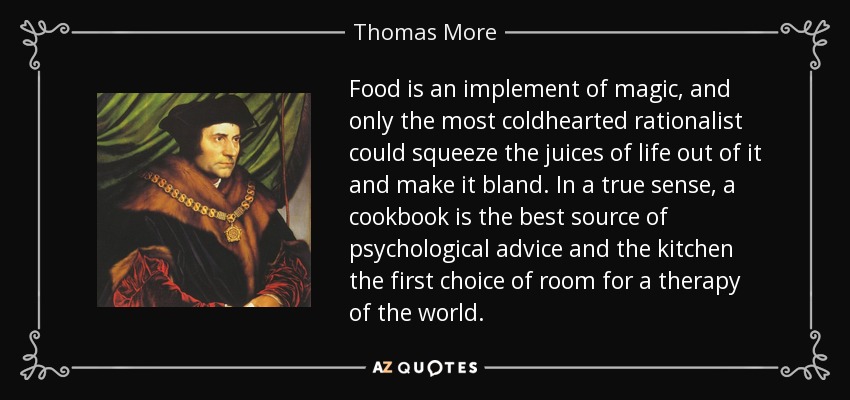 Food is an implement of magic, and only the most coldhearted rationalist could squeeze the juices of life out of it and make it bland. In a true sense, a cookbook is the best source of psychological advice and the kitchen the first choice of room for a therapy of the world. - Thomas More