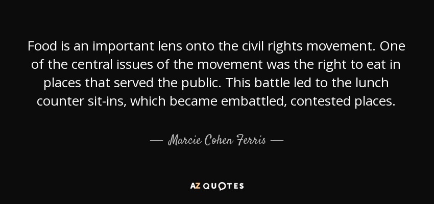 Food is an important lens onto the civil rights movement. One of the central issues of the movement was the right to eat in places that served the public. This battle led to the lunch counter sit-ins, which became embattled, contested places. - Marcie Cohen Ferris