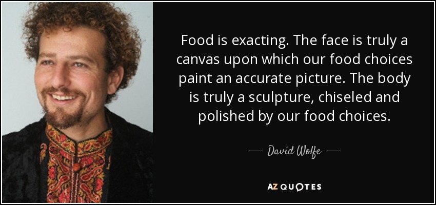 Food is exacting. The face is truly a canvas upon which our food choices paint an accurate picture. The body is truly a sculpture, chiseled and polished by our food choices. - David Wolfe