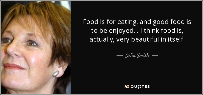 Food is for eating, and good food is to be enjoyed... I think food is, actually, very beautiful in itself. - Delia Smith