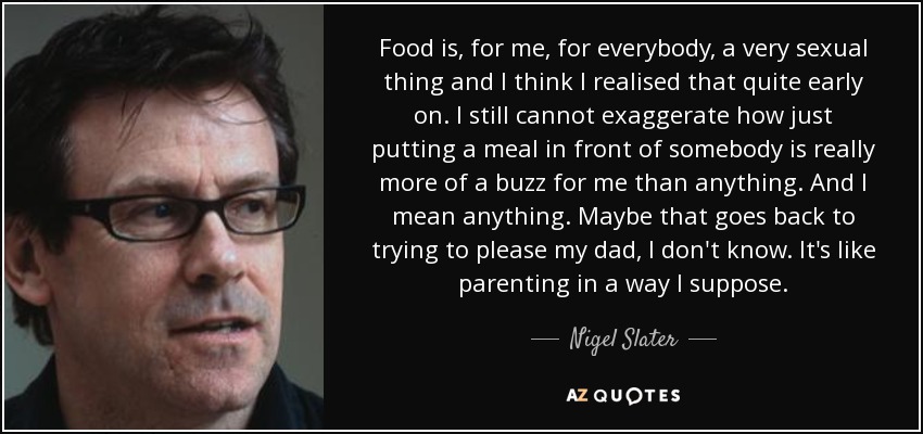 Food is, for me, for everybody, a very sexual thing and I think I realised that quite early on. I still cannot exaggerate how just putting a meal in front of somebody is really more of a buzz for me than anything. And I mean anything. Maybe that goes back to trying to please my dad, I don't know. It's like parenting in a way I suppose. - Nigel Slater