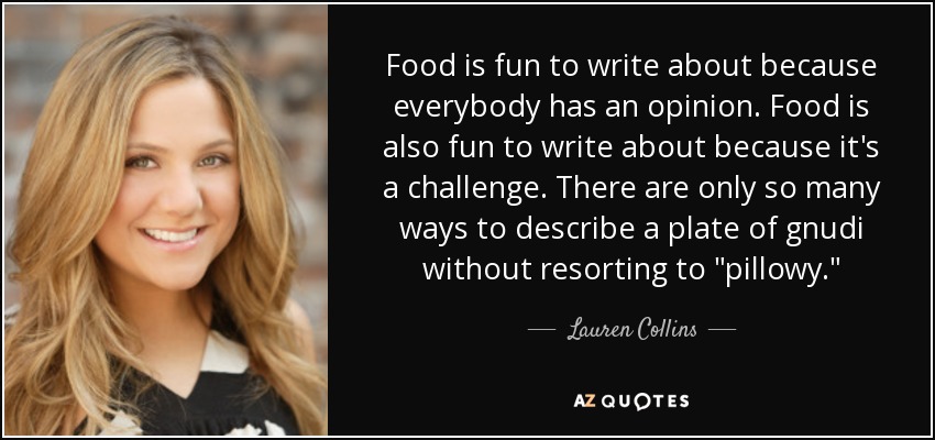 Food is fun to write about because everybody has an opinion. Food is also fun to write about because it's a challenge. There are only so many ways to describe a plate of gnudi without resorting to 