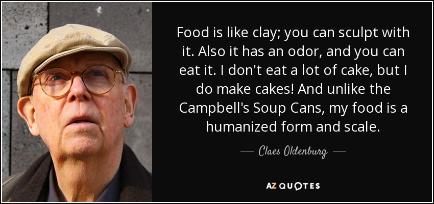 Food is like clay; you can sculpt with it. Also it has an odor, and you can eat it. I don't eat a lot of cake, but I do make cakes! And unlike the Campbell's Soup Cans, my food is a humanized form and scale. - Claes Oldenburg