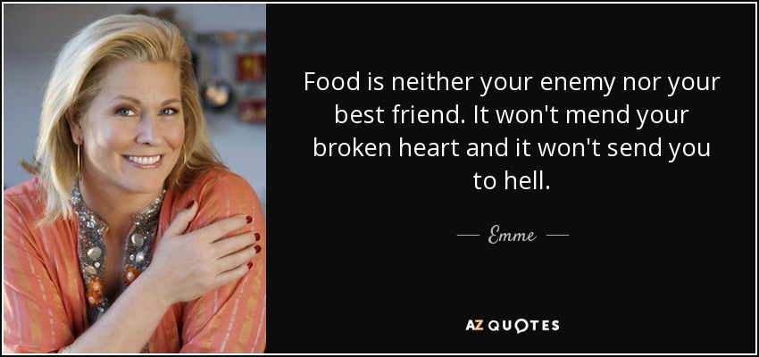 Food is neither your enemy nor your best friend. It won't mend your broken heart and it won't send you to hell. - Emme
