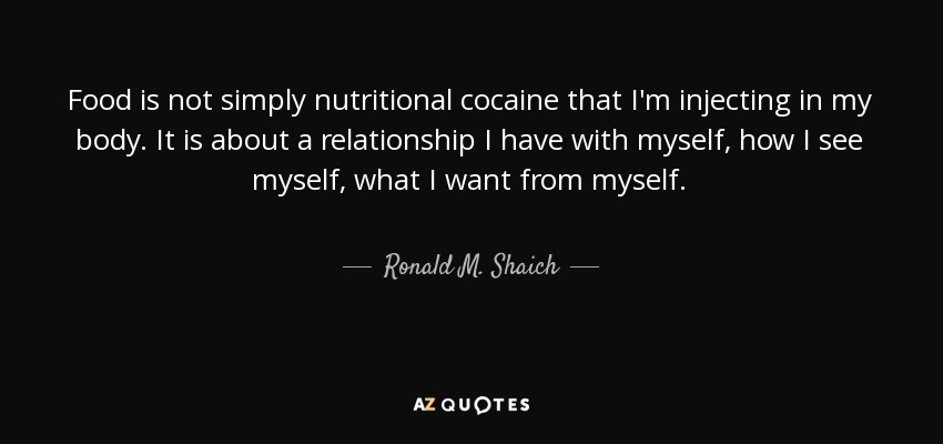 Food is not simply nutritional cocaine that I'm injecting in my body. It is about a relationship I have with myself, how I see myself, what I want from myself. - Ronald M. Shaich
