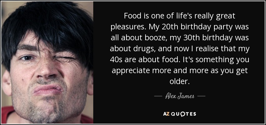 Food is one of life's really great pleasures. My 20th birthday party was all about booze, my 30th birthday was about drugs, and now I realise that my 40s are about food. It's something you appreciate more and more as you get older. - Alex James