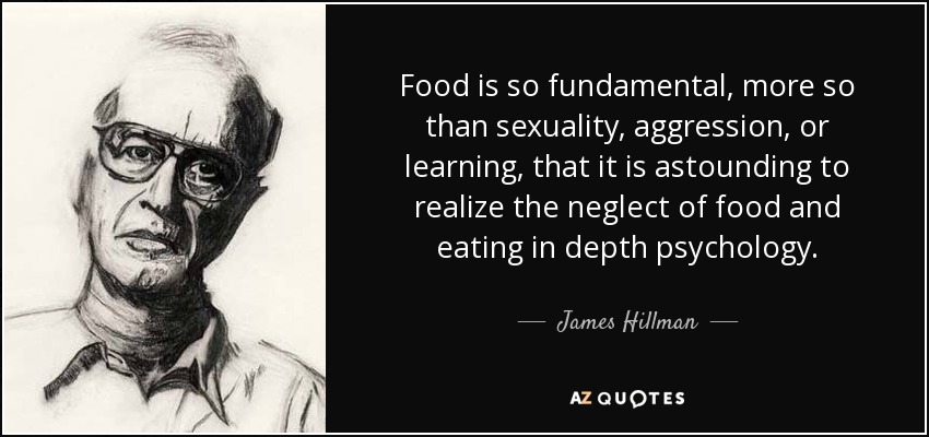 Food is so fundamental, more so than sexuality, aggression, or learning, that it is astounding to realize the neglect of food and eating in depth psychology. - James Hillman