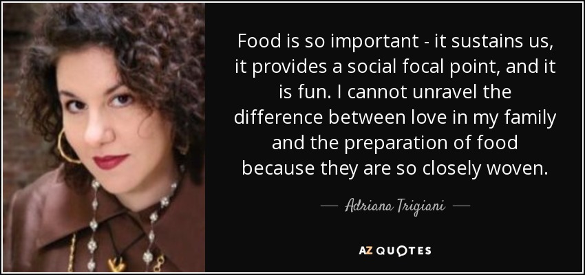 Food is so important - it sustains us, it provides a social focal point, and it is fun. I cannot unravel the difference between love in my family and the preparation of food because they are so closely woven. - Adriana Trigiani