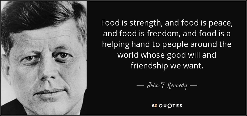 Food is strength, and food is peace, and food is freedom, and food is a helping hand to people around the world whose good will and friendship we want. - John F. Kennedy
