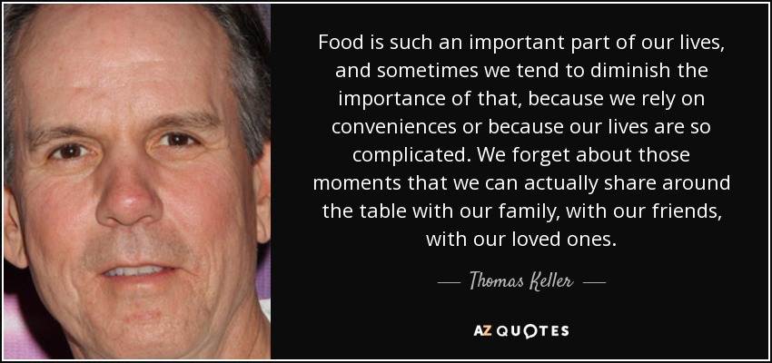 Food is such an important part of our lives, and sometimes we tend to diminish the importance of that, because we rely on conveniences or because our lives are so complicated. We forget about those moments that we can actually share around the table with our family, with our friends, with our loved ones. - Thomas Keller
