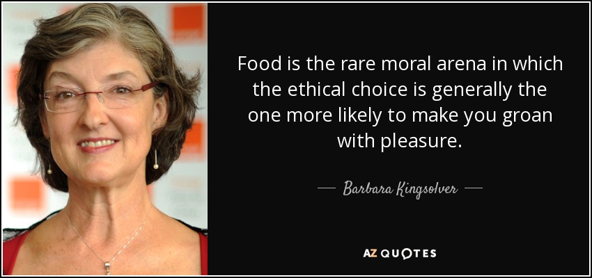 Food is the rare moral arena in which the ethical choice is generally the one more likely to make you groan with pleasure. - Barbara Kingsolver
