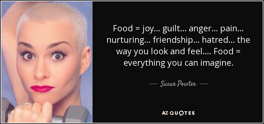 Food = joy ... guilt ... anger ... pain ... nurturing ... friendship ... hatred ... the way you look and feel.... Food = everything you can imagine. - Susan Powter