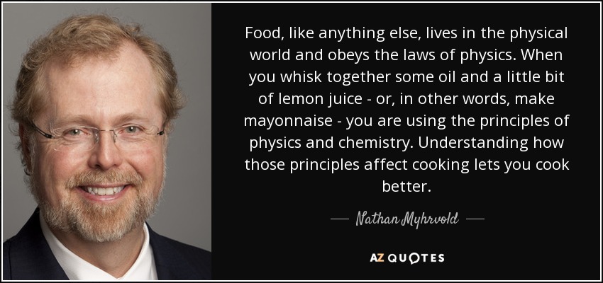Food, like anything else, lives in the physical world and obeys the laws of physics. When you whisk together some oil and a little bit of lemon juice - or, in other words, make mayonnaise - you are using the principles of physics and chemistry. Understanding how those principles affect cooking lets you cook better. - Nathan Myhrvold