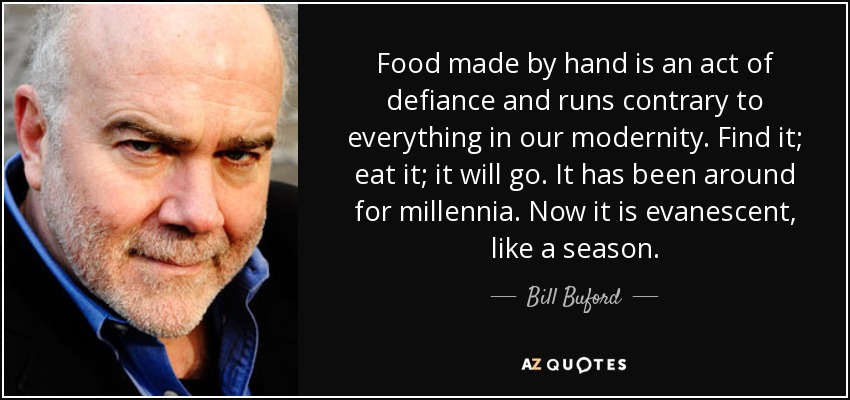 Food made by hand is an act of defiance and runs contrary to everything in our modernity. Find it; eat it; it will go. It has been around for millennia. Now it is evanescent, like a season. - Bill Buford