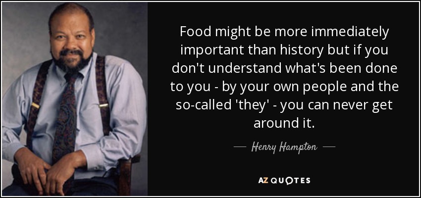 Food might be more immediately important than history but if you don't understand what's been done to you - by your own people and the so-called 'they' - you can never get around it. - Henry Hampton