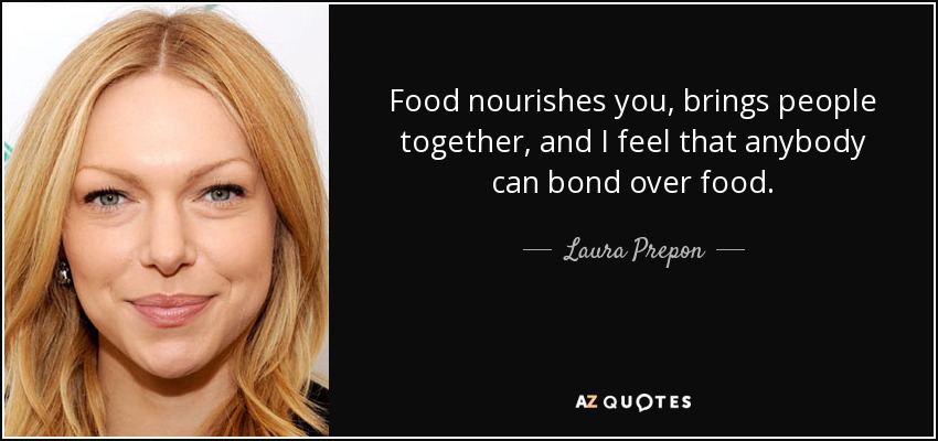 Food nourishes you, brings people together, and I feel that anybody can bond over food. - Laura Prepon