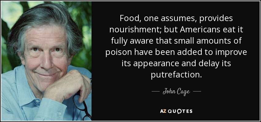 Food, one assumes, provides nourishment; but Americans eat it fully aware that small amounts of poison have been added to improve its appearance and delay its putrefaction. - John Cage