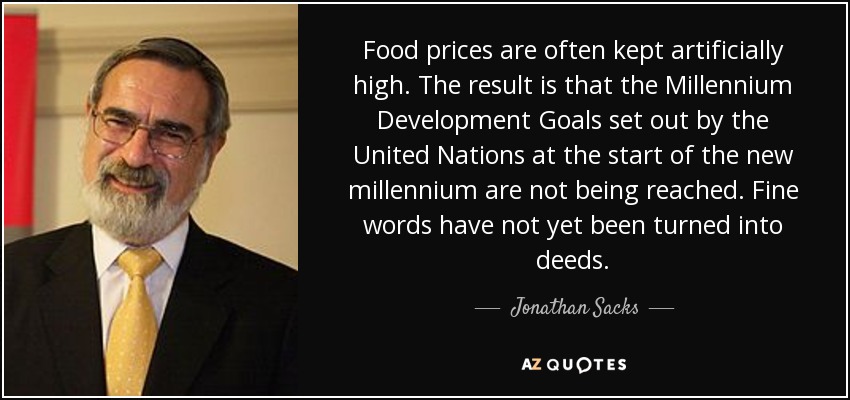 Food prices are often kept artificially high. The result is that the Millennium Development Goals set out by the United Nations at the start of the new millennium are not being reached. Fine words have not yet been turned into deeds. - Jonathan Sacks
