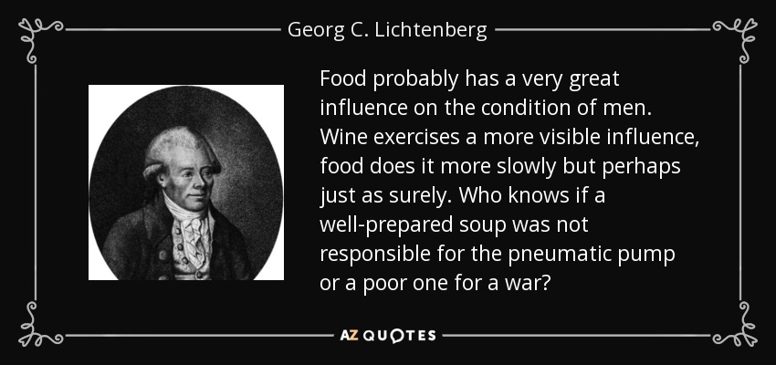 Food probably has a very great influence on the condition of men. Wine exercises a more visible influence, food does it more slowly but perhaps just as surely. Who knows if a well-prepared soup was not responsible for the pneumatic pump or a poor one for a war? - Georg C. Lichtenberg