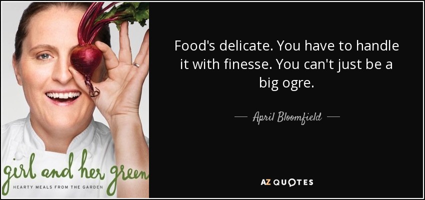 Food's delicate. You have to handle it with finesse. You can't just be a big ogre. - April Bloomfield
