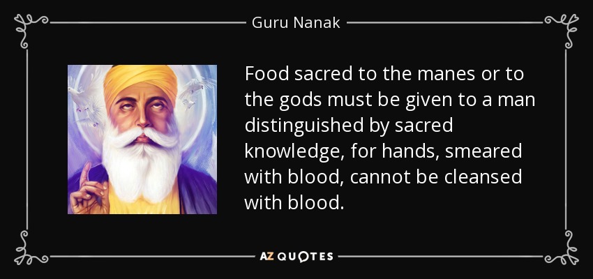 Food sacred to the manes or to the gods must be given to a man distinguished by sacred knowledge, for hands, smeared with blood, cannot be cleansed with blood. - Guru Nanak