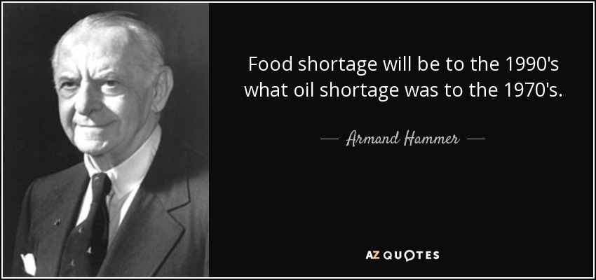 Food shortage will be to the 1990's what oil shortage was to the 1970's. - Armand Hammer